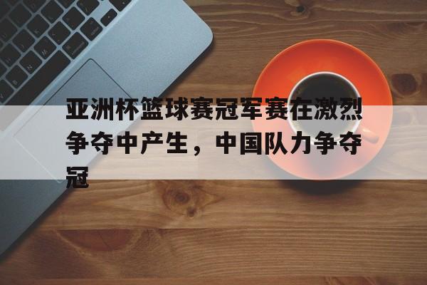 亚洲杯篮球赛冠军赛在激烈争夺中产生，中国队力争夺冠