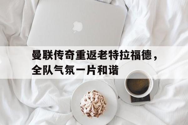 曼联传奇重返老特拉福德，全队气氛一片和谐
