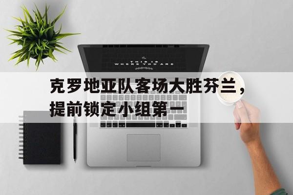 克罗地亚队客场大胜芬兰，提前锁定小组第一